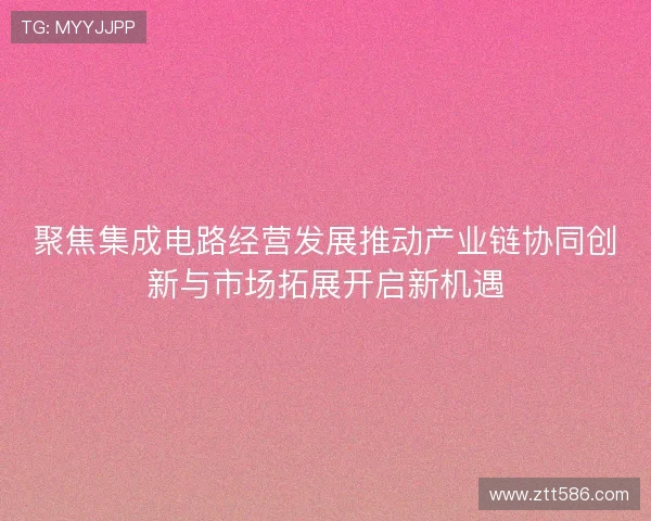 聚焦集成电路经营发展推动产业链协同创新与市场拓展开启新机遇